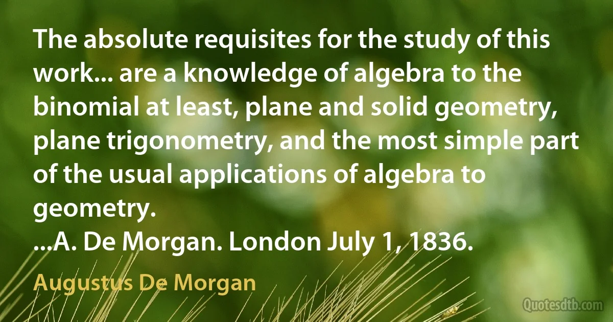 The absolute requisites for the study of this work... are a knowledge of algebra to the binomial at least, plane and solid geometry, plane trigonometry, and the most simple part of the usual applications of algebra to geometry.
...A. De Morgan. London July 1, 1836. (Augustus De Morgan)