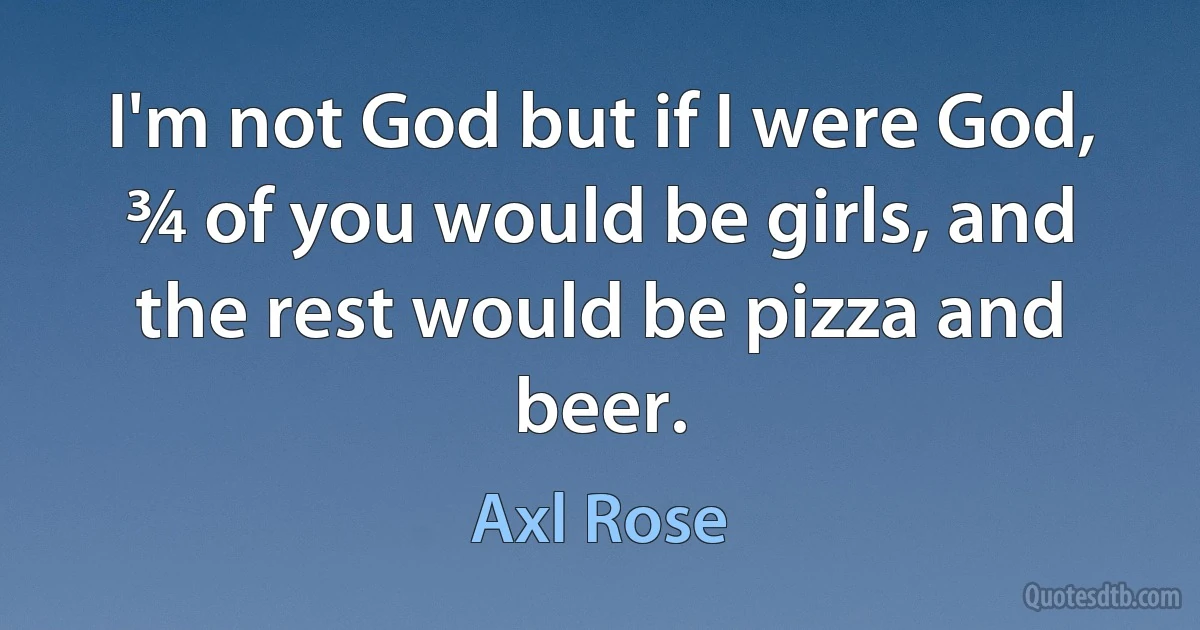 I'm not God but if I were God, ¾ of you would be girls, and the rest would be pizza and beer. (Axl Rose)