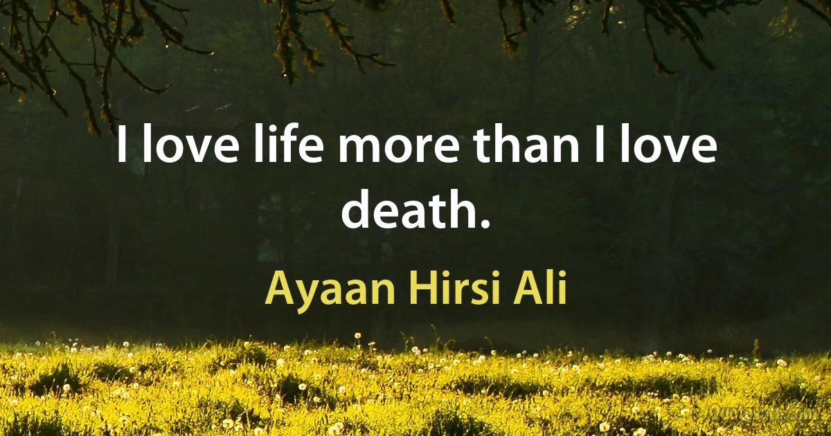 I love life more than I love death. (Ayaan Hirsi Ali)