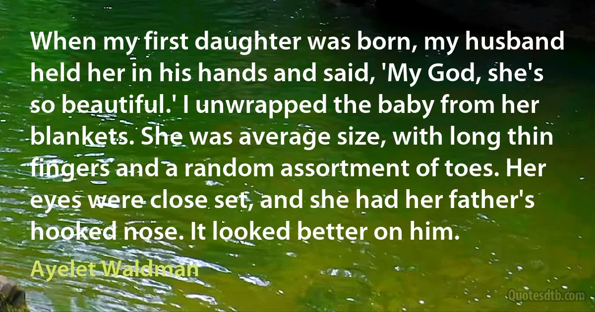 When my first daughter was born, my husband held her in his hands and said, 'My God, she's so beautiful.' I unwrapped the baby from her blankets. She was average size, with long thin fingers and a random assortment of toes. Her eyes were close set, and she had her father's hooked nose. It looked better on him. (Ayelet Waldman)