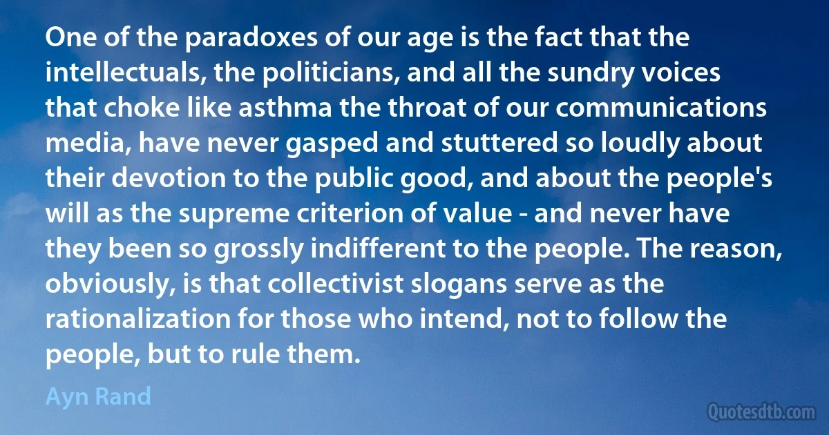 One of the paradoxes of our age is the fact that the intellectuals, the politicians, and all the sundry voices that choke like asthma the throat of our communications media, have never gasped and stuttered so loudly about their devotion to the public good, and about the people's will as the supreme criterion of value - and never have they been so grossly indifferent to the people. The reason, obviously, is that collectivist slogans serve as the rationalization for those who intend, not to follow the people, but to rule them. (Ayn Rand)