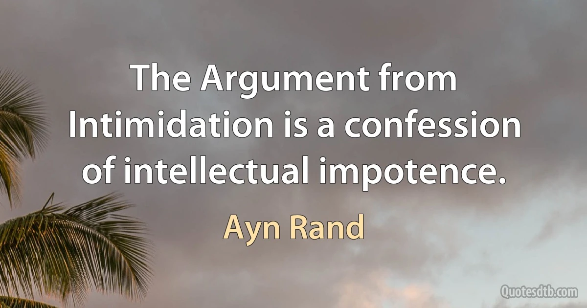 The Argument from Intimidation is a confession of intellectual impotence. (Ayn Rand)