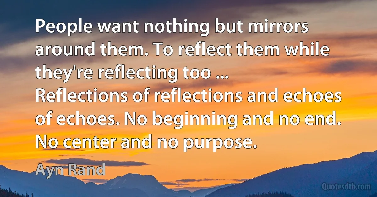 People want nothing but mirrors around them. To reflect them while they're reflecting too ... Reflections of reflections and echoes of echoes. No beginning and no end. No center and no purpose. (Ayn Rand)