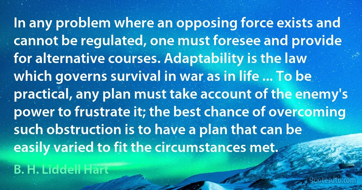 In any problem where an opposing force exists and cannot be regulated, one must foresee and provide for alternative courses. Adaptability is the law which governs survival in war as in life ... To be practical, any plan must take account of the enemy's power to frustrate it; the best chance of overcoming such obstruction is to have a plan that can be easily varied to fit the circumstances met. (B. H. Liddell Hart)