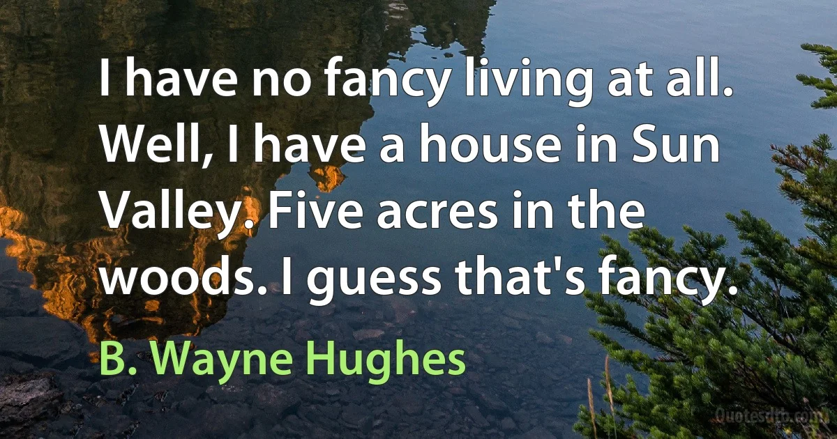 I have no fancy living at all. Well, I have a house in Sun Valley. Five acres in the woods. I guess that's fancy. (B. Wayne Hughes)