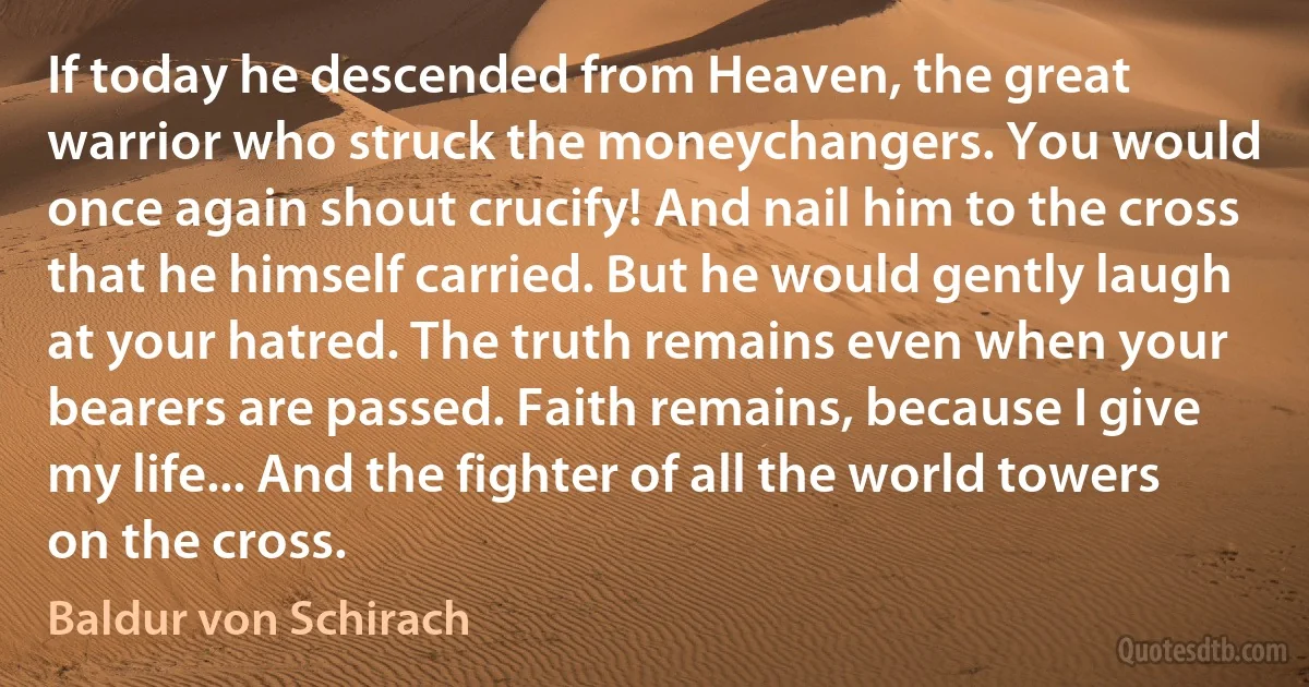 If today he descended from Heaven, the great warrior who struck the moneychangers. You would once again shout crucify! And nail him to the cross that he himself carried. But he would gently laugh at your hatred. The truth remains even when your bearers are passed. Faith remains, because I give my life... And the fighter of all the world towers on the cross. (Baldur von Schirach)