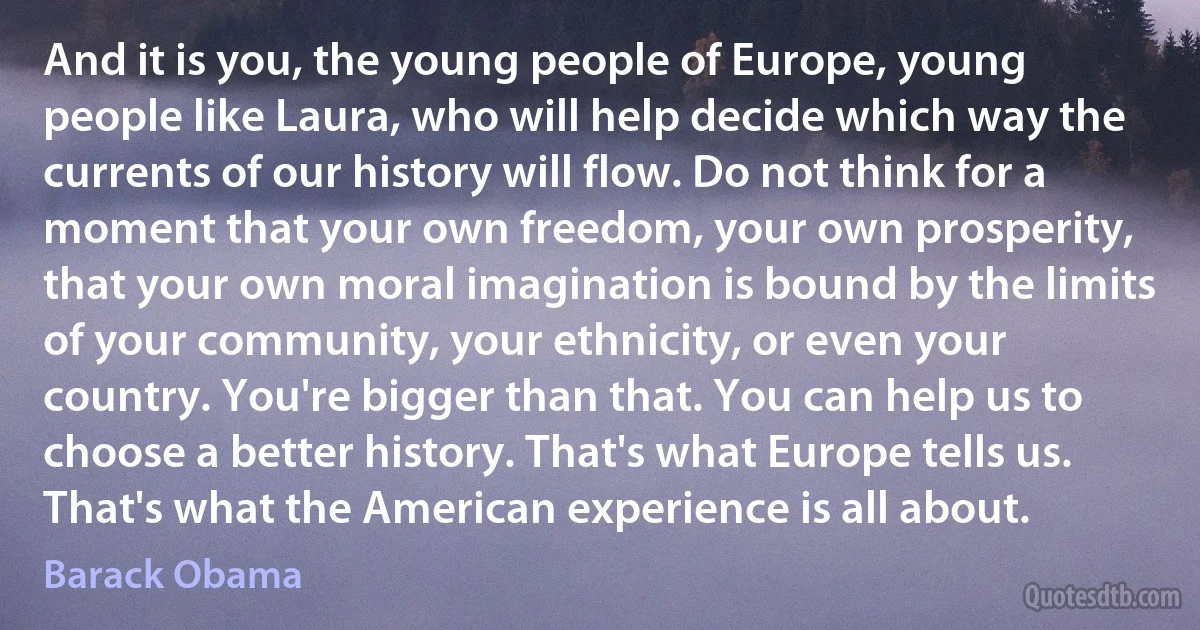 And it is you, the young people of Europe, young people like Laura, who will help decide which way the currents of our history will flow. Do not think for a moment that your own freedom, your own prosperity, that your own moral imagination is bound by the limits of your community, your ethnicity, or even your country. You're bigger than that. You can help us to choose a better history. That's what Europe tells us. That's what the American experience is all about. (Barack Obama)