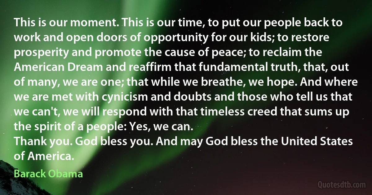 This is our moment. This is our time, to put our people back to work and open doors of opportunity for our kids; to restore prosperity and promote the cause of peace; to reclaim the American Dream and reaffirm that fundamental truth, that, out of many, we are one; that while we breathe, we hope. And where we are met with cynicism and doubts and those who tell us that we can't, we will respond with that timeless creed that sums up the spirit of a people: Yes, we can.
Thank you. God bless you. And may God bless the United States of America. (Barack Obama)