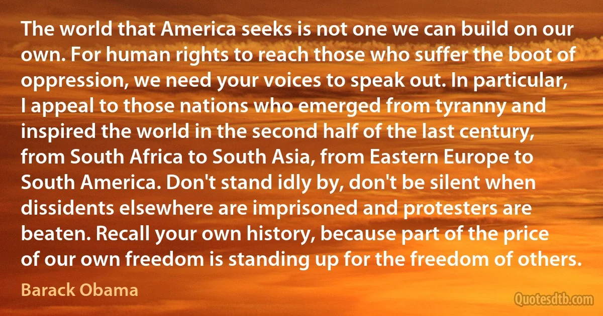 The world that America seeks is not one we can build on our own. For human rights to reach those who suffer the boot of oppression, we need your voices to speak out. In particular, I appeal to those nations who emerged from tyranny and inspired the world in the second half of the last century, from South Africa to South Asia, from Eastern Europe to South America. Don't stand idly by, don't be silent when dissidents elsewhere are imprisoned and protesters are beaten. Recall your own history, because part of the price of our own freedom is standing up for the freedom of others. (Barack Obama)