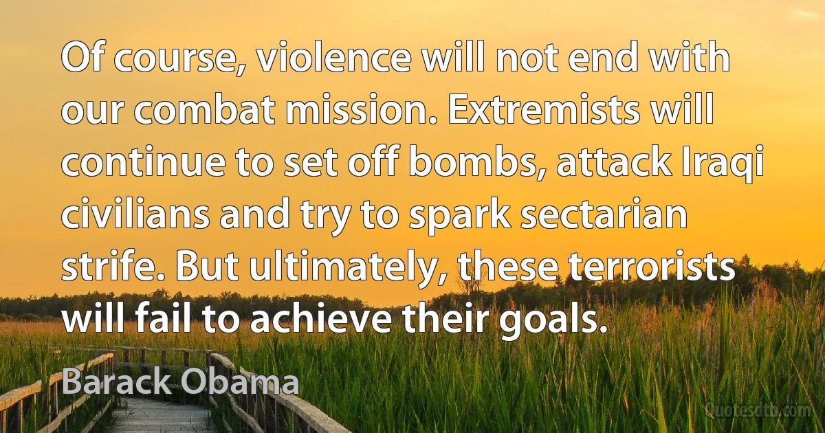 Of course, violence will not end with our combat mission. Extremists will continue to set off bombs, attack Iraqi civilians and try to spark sectarian strife. But ultimately, these terrorists will fail to achieve their goals. (Barack Obama)