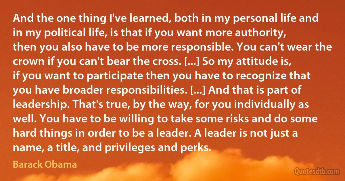 And the one thing I've learned, both in my personal life and in my political life, is that if you want more authority, then you also have to be more responsible. You can't wear the crown if you can't bear the cross. [...] So my attitude is, if you want to participate then you have to recognize that you have broader responsibilities. [...] And that is part of leadership. That's true, by the way, for you individually as well. You have to be willing to take some risks and do some hard things in order to be a leader. A leader is not just a name, a title, and privileges and perks. (Barack Obama)