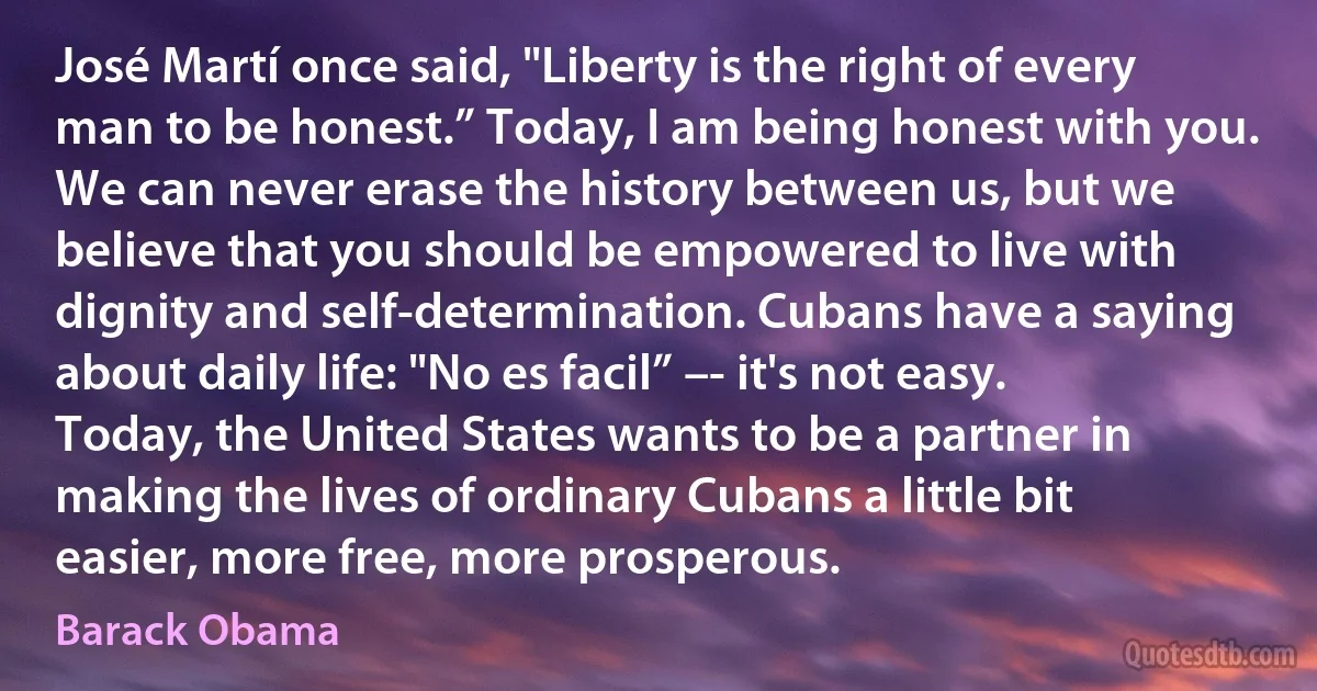 José Martí once said, "Liberty is the right of every man to be honest.” Today, I am being honest with you. We can never erase the history between us, but we believe that you should be empowered to live with dignity and self-determination. Cubans have a saying about daily life: "No es facil” –- it's not easy. Today, the United States wants to be a partner in making the lives of ordinary Cubans a little bit easier, more free, more prosperous. (Barack Obama)