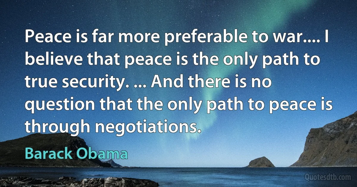 Peace is far more preferable to war.... I believe that peace is the only path to true security. ... And there is no question that the only path to peace is through negotiations. (Barack Obama)