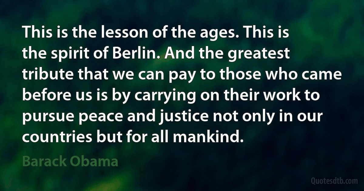 This is the lesson of the ages. This is the spirit of Berlin. And the greatest tribute that we can pay to those who came before us is by carrying on their work to pursue peace and justice not only in our countries but for all mankind. (Barack Obama)