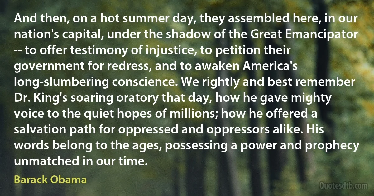 And then, on a hot summer day, they assembled here, in our nation's capital, under the shadow of the Great Emancipator -- to offer testimony of injustice, to petition their government for redress, and to awaken America's long-slumbering conscience. We rightly and best remember Dr. King's soaring oratory that day, how he gave mighty voice to the quiet hopes of millions; how he offered a salvation path for oppressed and oppressors alike. His words belong to the ages, possessing a power and prophecy unmatched in our time. (Barack Obama)