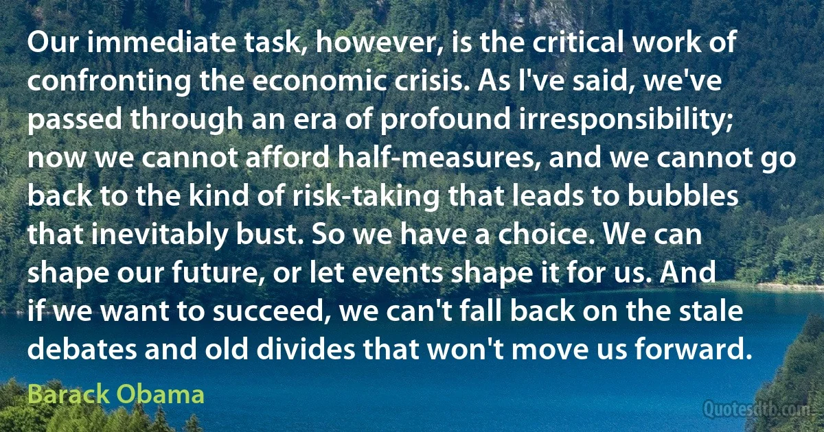 Our immediate task, however, is the critical work of confronting the economic crisis. As I've said, we've passed through an era of profound irresponsibility; now we cannot afford half-measures, and we cannot go back to the kind of risk-taking that leads to bubbles that inevitably bust. So we have a choice. We can shape our future, or let events shape it for us. And if we want to succeed, we can't fall back on the stale debates and old divides that won't move us forward. (Barack Obama)