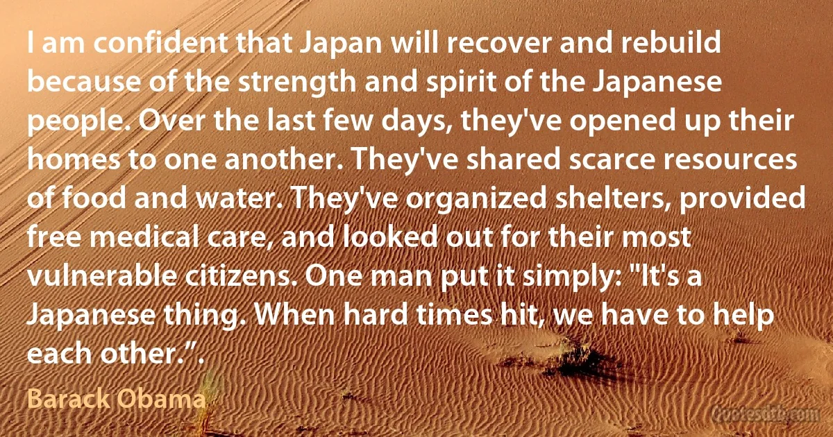 I am confident that Japan will recover and rebuild because of the strength and spirit of the Japanese people. Over the last few days, they've opened up their homes to one another. They've shared scarce resources of food and water. They've organized shelters, provided free medical care, and looked out for their most vulnerable citizens. One man put it simply: "It's a Japanese thing. When hard times hit, we have to help each other.”. (Barack Obama)