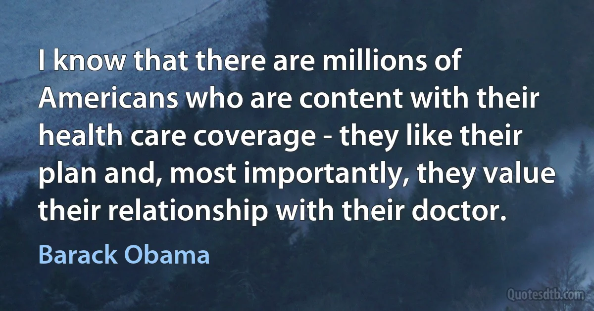 I know that there are millions of Americans who are content with their health care coverage - they like their plan and, most importantly, they value their relationship with their doctor. (Barack Obama)