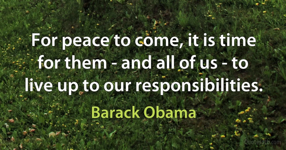 For peace to come, it is time for them - and all of us - to live up to our responsibilities. (Barack Obama)