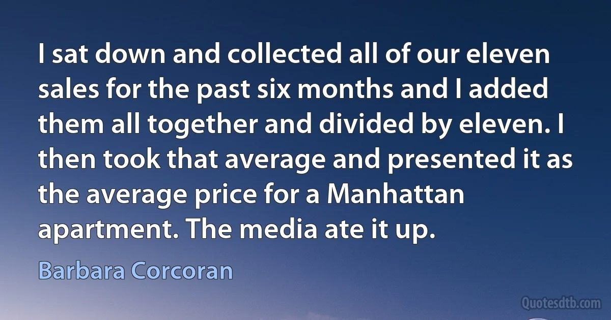 I sat down and collected all of our eleven sales for the past six months and I added them all together and divided by eleven. I then took that average and presented it as the average price for a Manhattan apartment. The media ate it up. (Barbara Corcoran)