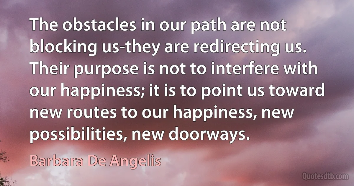 The obstacles in our path are not blocking us-they are redirecting us. Their purpose is not to interfere with our happiness; it is to point us toward new routes to our happiness, new possibilities, new doorways. (Barbara De Angelis)