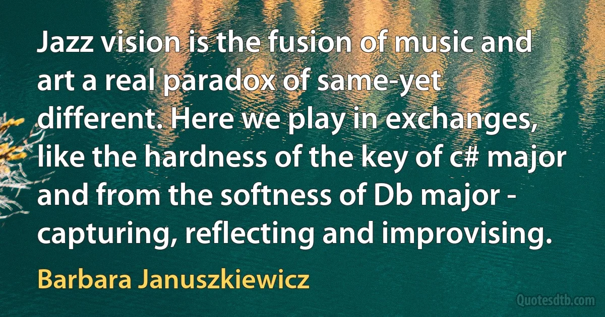 Jazz vision is the fusion of music and art a real paradox of same-yet different. Here we play in exchanges, like the hardness of the key of c# major and from the softness of Db major - capturing, reflecting and improvising. (Barbara Januszkiewicz)