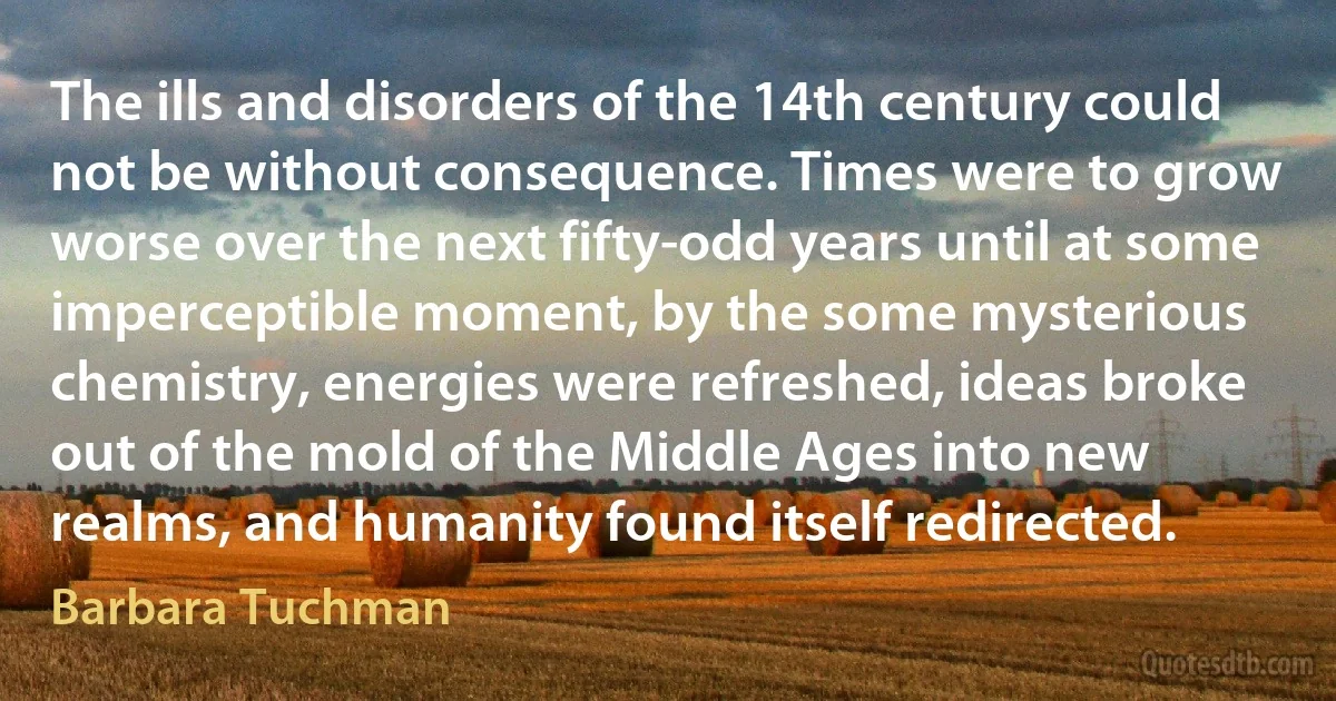 The ills and disorders of the 14th century could not be without consequence. Times were to grow worse over the next fifty-odd years until at some imperceptible moment, by the some mysterious chemistry, energies were refreshed, ideas broke out of the mold of the Middle Ages into new realms, and humanity found itself redirected. (Barbara Tuchman)