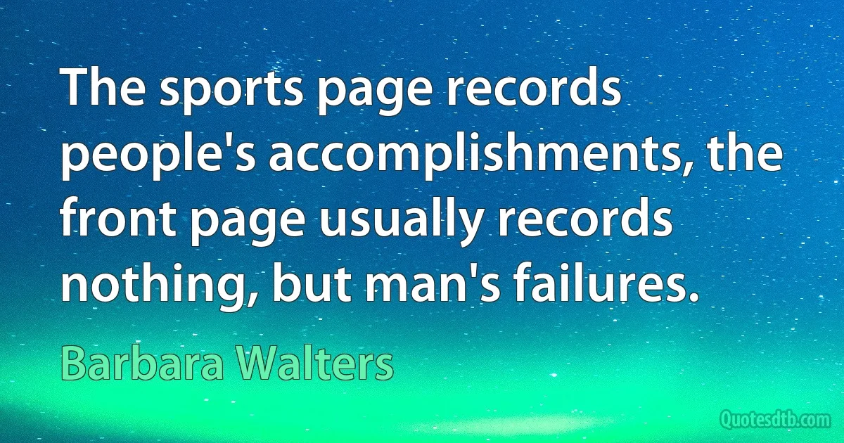 The sports page records people's accomplishments, the front page usually records nothing, but man's failures. (Barbara Walters)