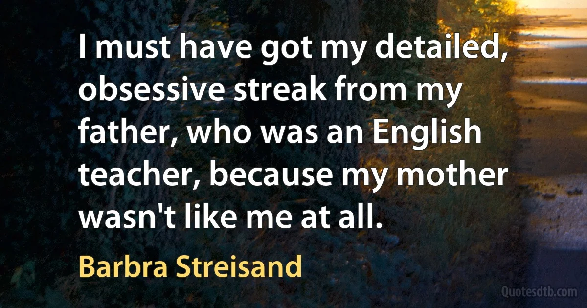 I must have got my detailed, obsessive streak from my father, who was an English teacher, because my mother wasn't like me at all. (Barbra Streisand)