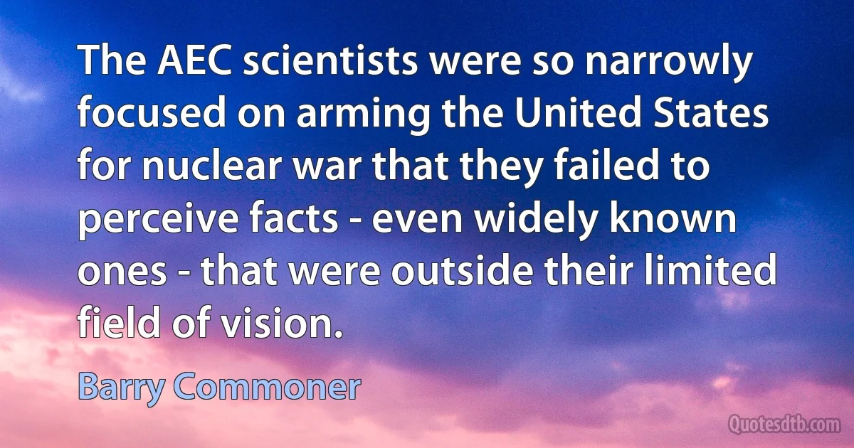 The AEC scientists were so narrowly focused on arming the United States for nuclear war that they failed to perceive facts - even widely known ones - that were outside their limited field of vision. (Barry Commoner)