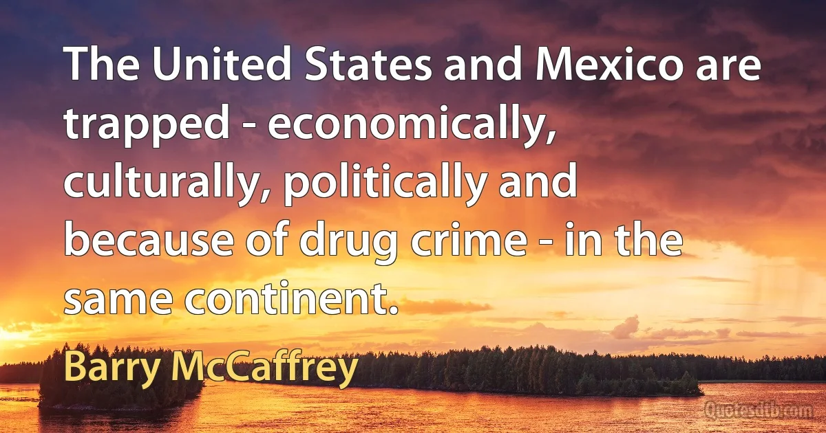 The United States and Mexico are trapped - economically, culturally, politically and because of drug crime - in the same continent. (Barry McCaffrey)