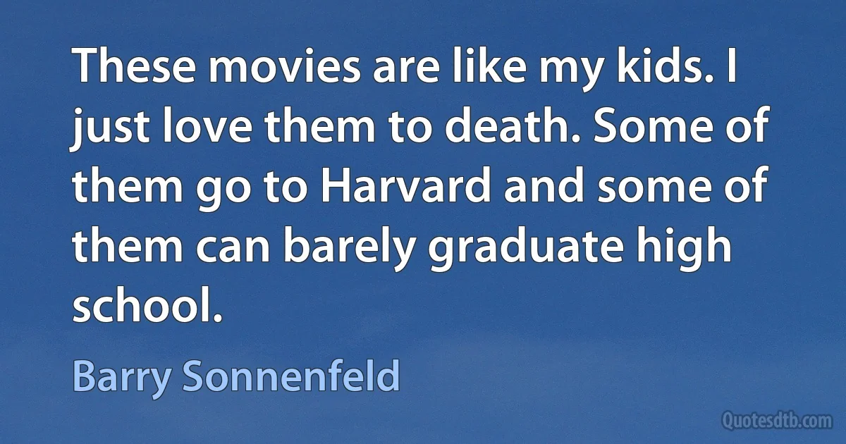 These movies are like my kids. I just love them to death. Some of them go to Harvard and some of them can barely graduate high school. (Barry Sonnenfeld)