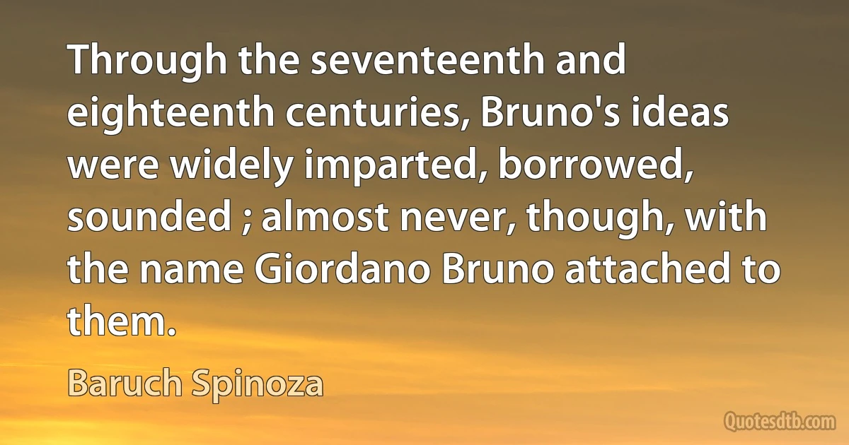 Through the seventeenth and eighteenth centuries, Bruno's ideas were widely imparted, borrowed, sounded ; almost never, though, with the name Giordano Bruno attached to them. (Baruch Spinoza)