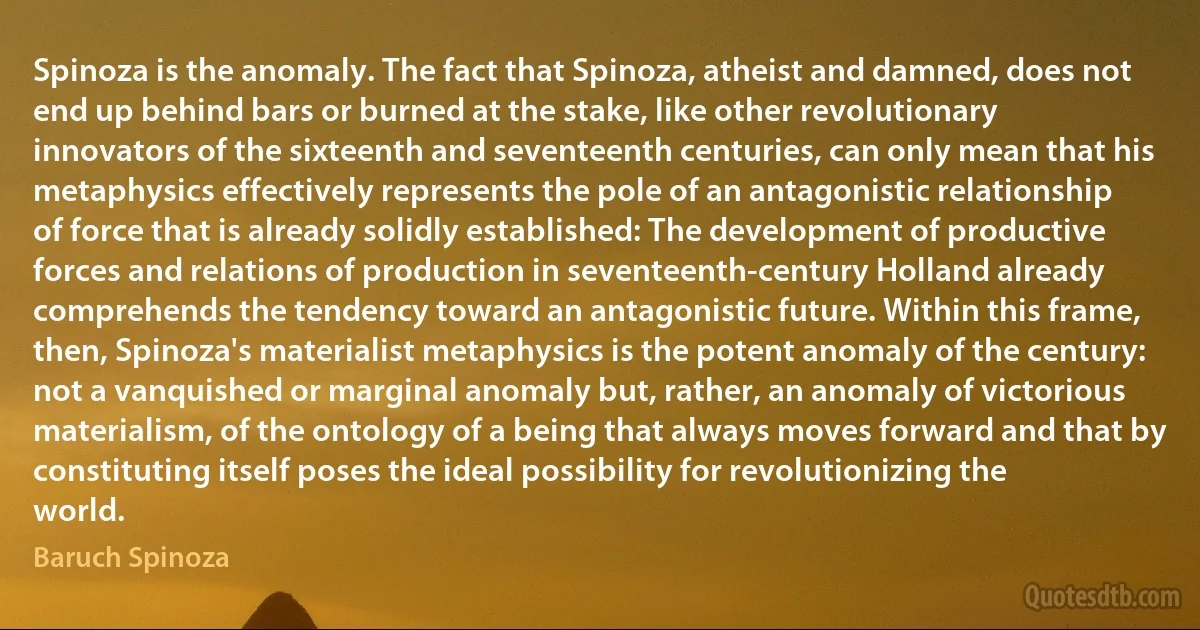 Spinoza is the anomaly. The fact that Spinoza, atheist and damned, does not end up behind bars or burned at the stake, like other revolutionary innovators of the sixteenth and seventeenth centuries, can only mean that his metaphysics effectively represents the pole of an antagonistic relationship of force that is already solidly established: The development of productive forces and relations of production in seventeenth-century Holland already comprehends the tendency toward an antagonistic future. Within this frame, then, Spinoza's materialist metaphysics is the potent anomaly of the century: not a vanquished or marginal anomaly but, rather, an anomaly of victorious materialism, of the ontology of a being that always moves forward and that by constituting itself poses the ideal possibility for revolutionizing the world. (Baruch Spinoza)