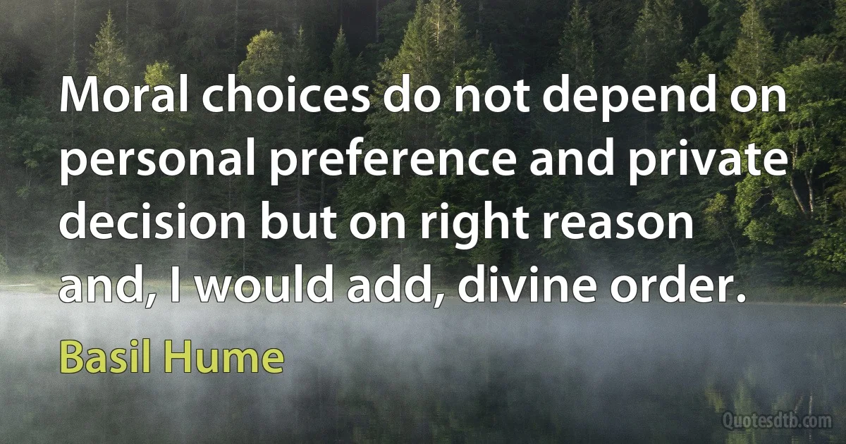 Moral choices do not depend on personal preference and private decision but on right reason and, I would add, divine order. (Basil Hume)