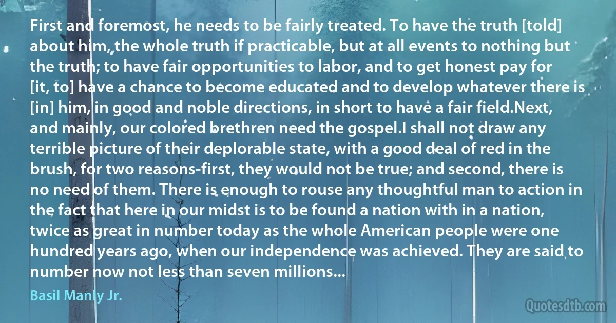 First and foremost, he needs to be fairly treated. To have the truth [told] about him, the whole truth if practicable, but at all events to nothing but the truth; to have fair opportunities to labor, and to get honest pay for [it, to] have a chance to become educated and to develop whatever there is [in] him, in good and noble directions, in short to have a fair field.Next, and mainly, our colored brethren need the gospel.I shall not draw any terrible picture of their deplorable state, with a good deal of red in the brush, for two reasons-first, they would not be true; and second, there is no need of them. There is enough to rouse any thoughtful man to action in the fact that here in our midst is to be found a nation with in a nation, twice as great in number today as the whole American people were one hundred years ago, when our independence was achieved. They are said to number now not less than seven millions... (Basil Manly Jr.)