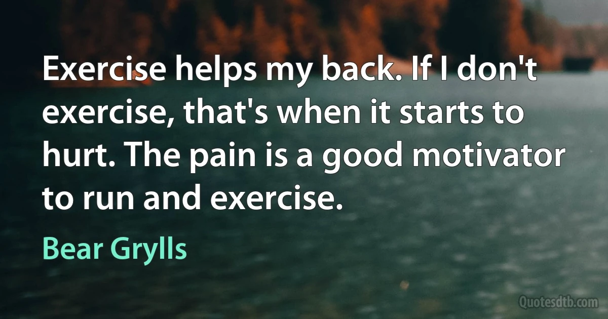 Exercise helps my back. If I don't exercise, that's when it starts to hurt. The pain is a good motivator to run and exercise. (Bear Grylls)