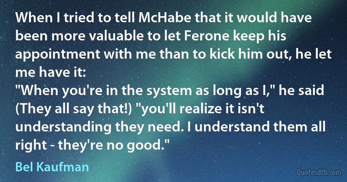 When I tried to tell McHabe that it would have been more valuable to let Ferone keep his appointment with me than to kick him out, he let me have it:
"When you're in the system as long as I," he said (They all say that!) "you'll realize it isn't understanding they need. I understand them all right - they're no good." (Bel Kaufman)