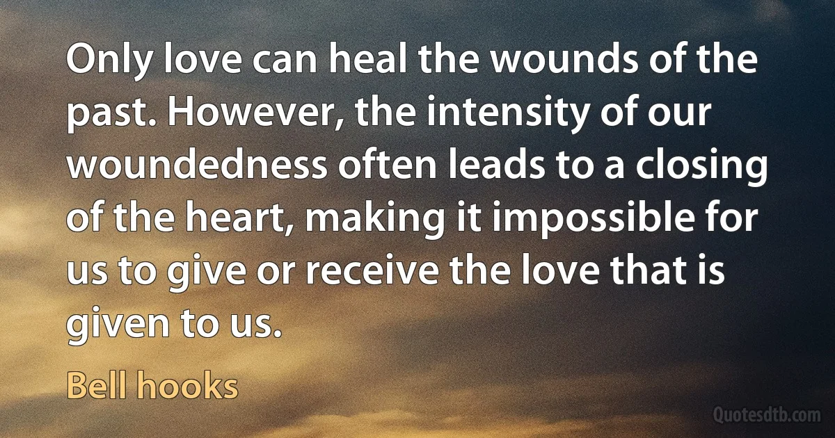 Only love can heal the wounds of the past. However, the intensity of our woundedness often leads to a closing of the heart, making it impossible for us to give or receive the love that is
given to us. (Bell hooks)