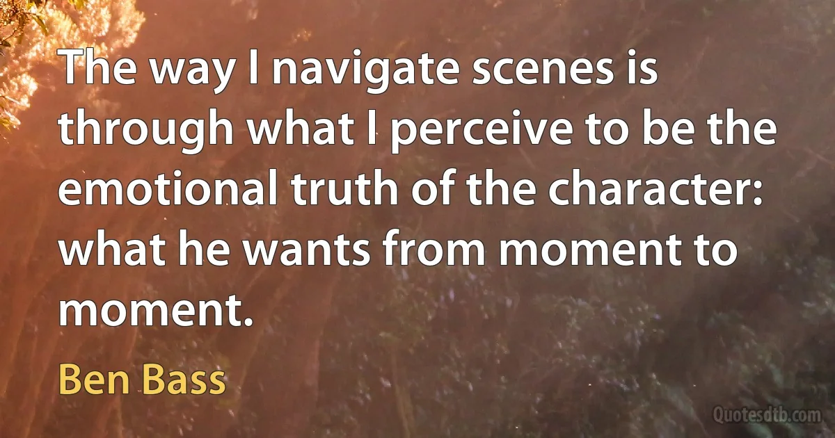 The way I navigate scenes is through what I perceive to be the emotional truth of the character: what he wants from moment to moment. (Ben Bass)