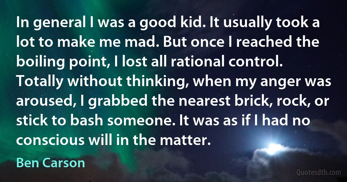 In general I was a good kid. It usually took a lot to make me mad. But once I reached the boiling point, I lost all rational control. Totally without thinking, when my anger was aroused, I grabbed the nearest brick, rock, or stick to bash someone. It was as if I had no conscious will in the matter. (Ben Carson)