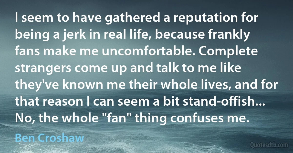 I seem to have gathered a reputation for being a jerk in real life, because frankly fans make me uncomfortable. Complete strangers come up and talk to me like they've known me their whole lives, and for that reason I can seem a bit stand-offish... No, the whole "fan" thing confuses me. (Ben Croshaw)