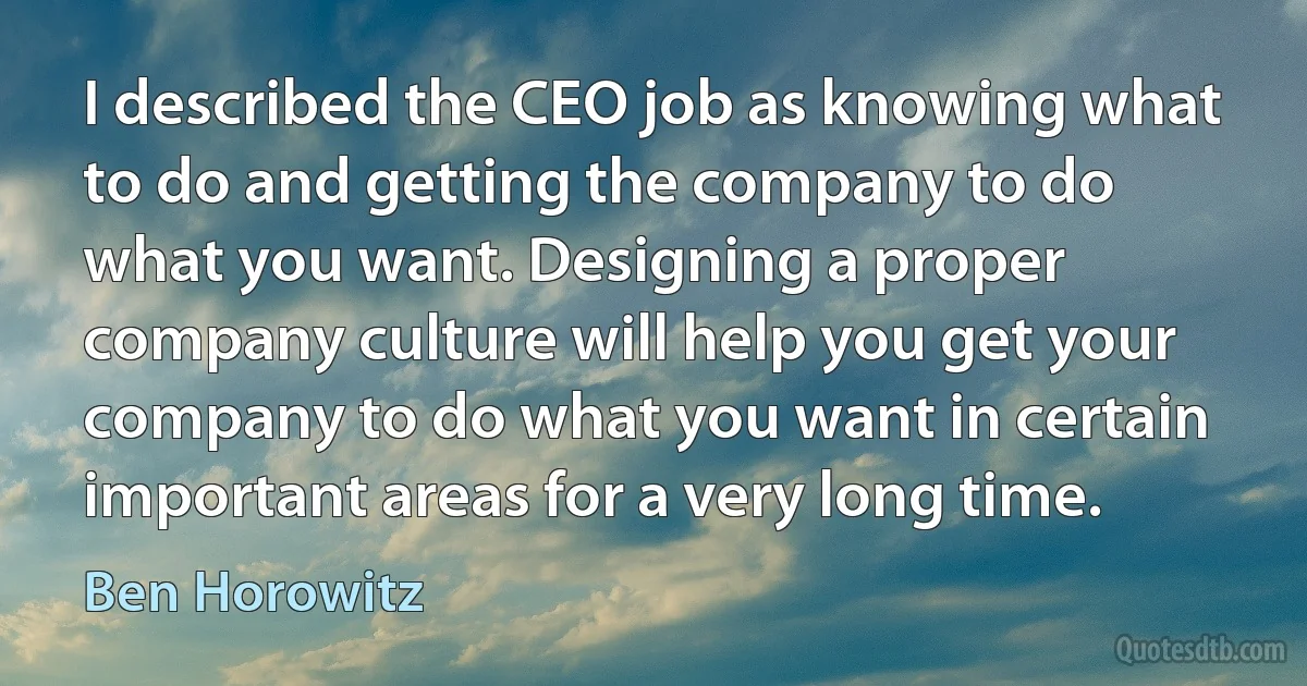 I described the CEO job as knowing what to do and getting the company to do what you want. Designing a proper company culture will help you get your company to do what you want in certain important areas for a very long time. (Ben Horowitz)