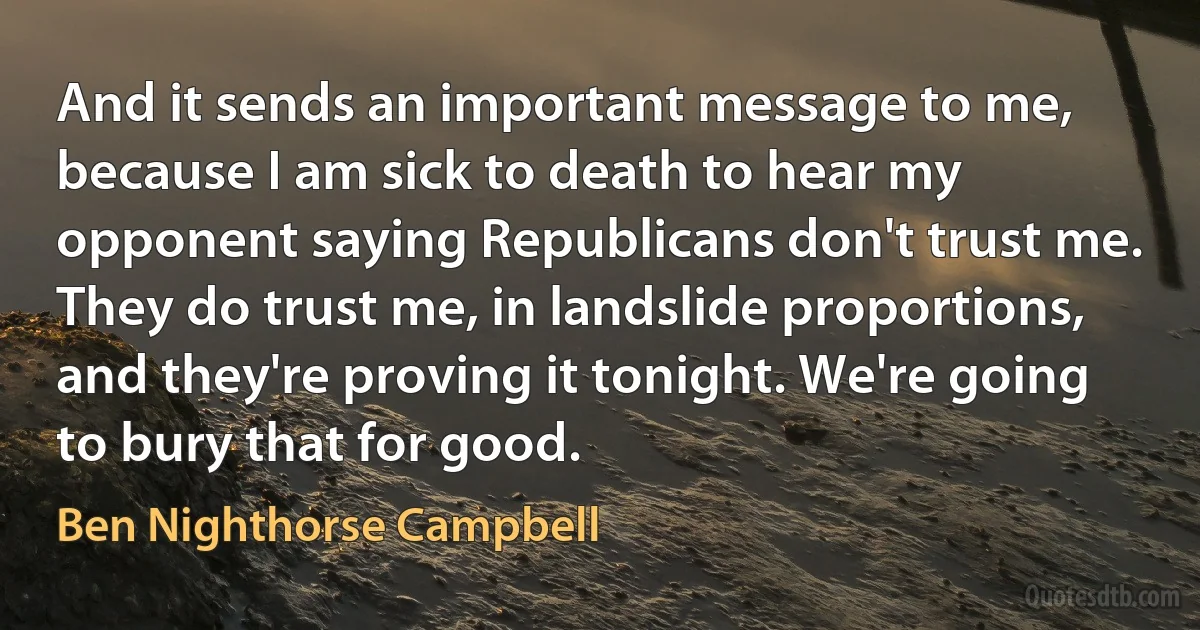 And it sends an important message to me, because I am sick to death to hear my opponent saying Republicans don't trust me. They do trust me, in landslide proportions, and they're proving it tonight. We're going to bury that for good. (Ben Nighthorse Campbell)