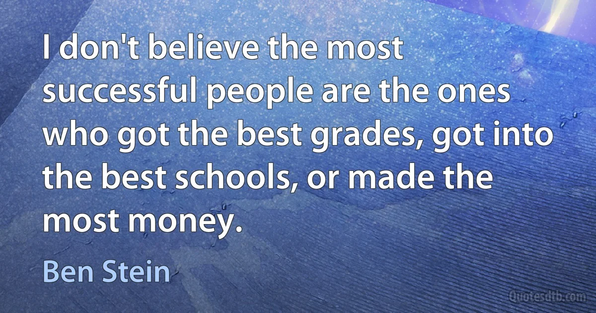 I don't believe the most successful people are the ones who got the best grades, got into the best schools, or made the most money. (Ben Stein)