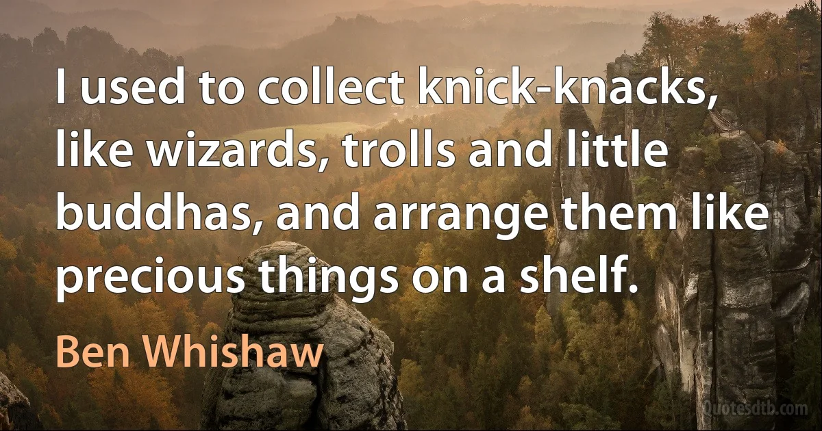 I used to collect knick-knacks, like wizards, trolls and little buddhas, and arrange them like precious things on a shelf. (Ben Whishaw)