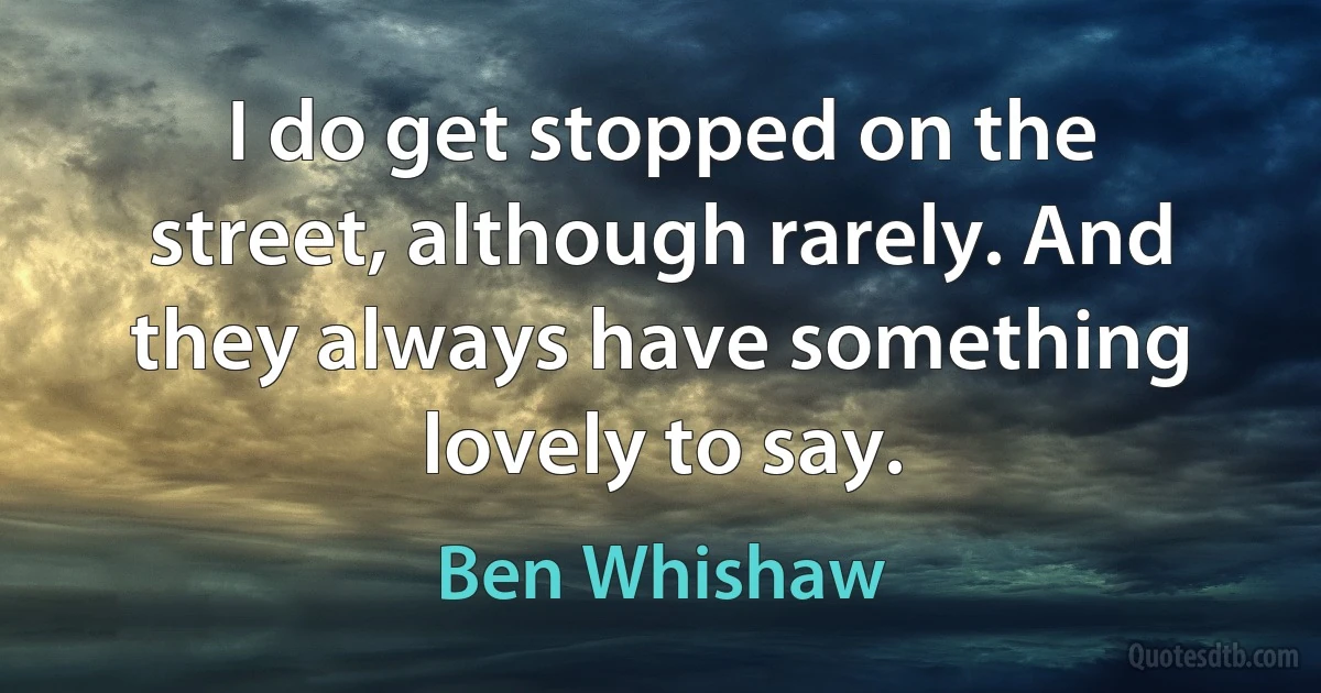 I do get stopped on the street, although rarely. And they always have something lovely to say. (Ben Whishaw)