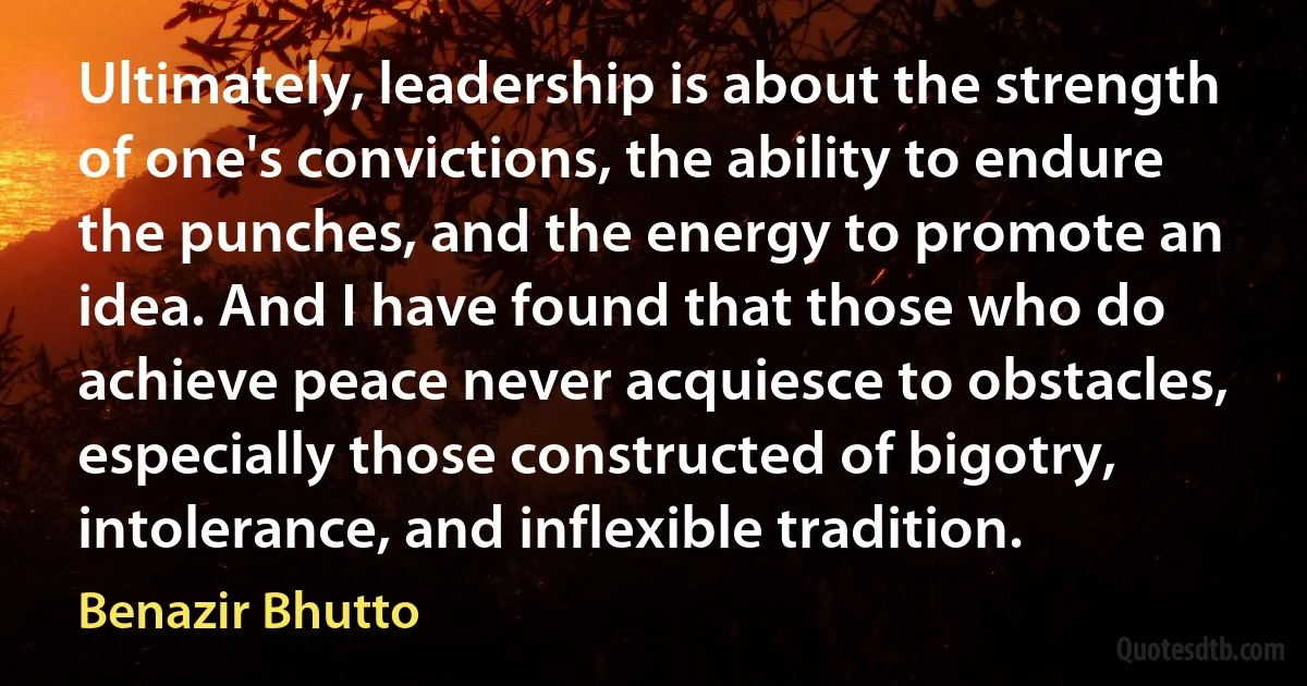 Ultimately, leadership is about the strength of one's convictions, the ability to endure the punches, and the energy to promote an idea. And I have found that those who do achieve peace never acquiesce to obstacles, especially those constructed of bigotry, intolerance, and inflexible tradition. (Benazir Bhutto)