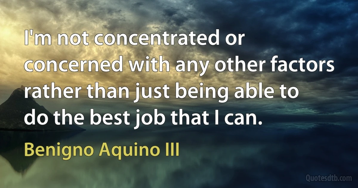 I'm not concentrated or concerned with any other factors rather than just being able to do the best job that I can. (Benigno Aquino III)