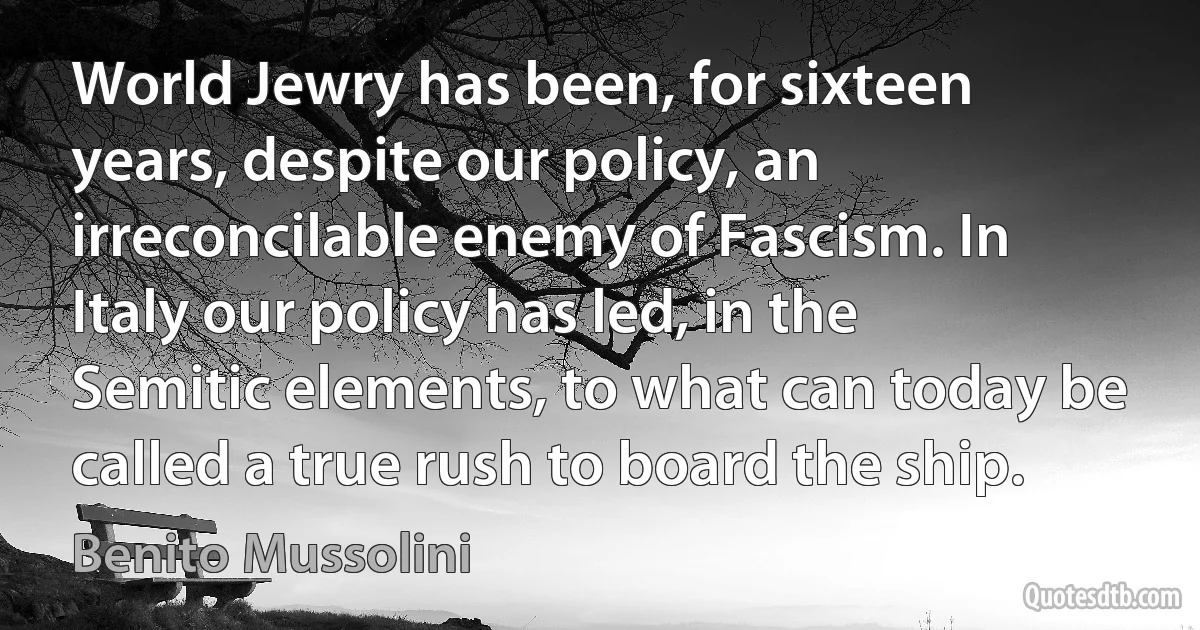 World Jewry has been, for sixteen years, despite our policy, an irreconcilable enemy of Fascism. In Italy our policy has led, in the Semitic elements, to what can today be called a true rush to board the ship. (Benito Mussolini)